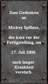 Zum Gedenken
an

Mickey Spillane,

der kurz vor der
Fertigstellung, am

17. Juli 2006 

nach langer 
Krankheit
verstarb.